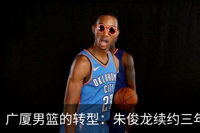广厦男篮的转型：朱俊龙续约三年，胡金秋的未来成悬念