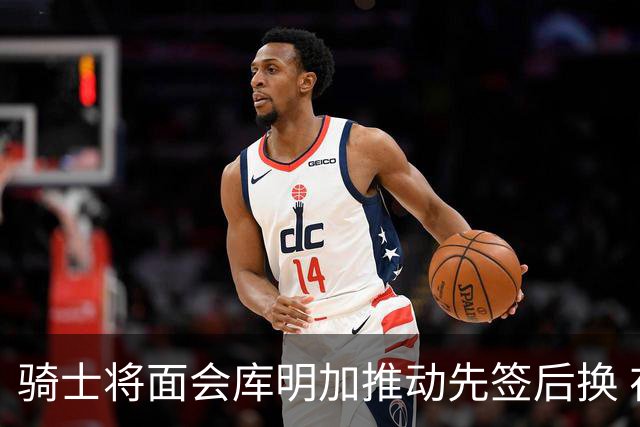 骑士将面会库明加推动先签后换 在与湖人的争夺战中抢占先机