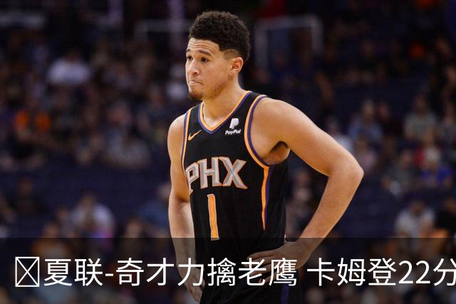 🏀夏联-奇才力擒老鹰 卡姆登22分 利文斯顿20+5 比克曼13+6+15